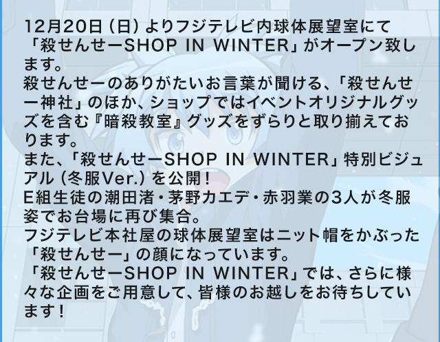 12月20日（日）よりフジテレビ内球体展望室にて「殺せんせーSHOP IN WINTER」がオープン致します。
殺せんせーのありがたいお言葉が聞ける、「殺せんせー神社」のほか、ショップではイベントオリジナルグッズを含む『暗殺教室』グッズをずらりと取り揃えております。
また、「殺せんせーSHOP IN WINTER」特別ビジュアル（冬服Ver.）を公開！E組生徒の潮田渚・茅野カエデ・赤羽業の3人が冬服姿でお台場に再び集合。フジテレビ本社屋の球体展望室はニット帽をかぶった「殺せんせー」の顔になっています。「殺せんせーSHOP IN WINTER」では、さらに様々な企画をご用意して、皆様のお越しをお待ちしています！